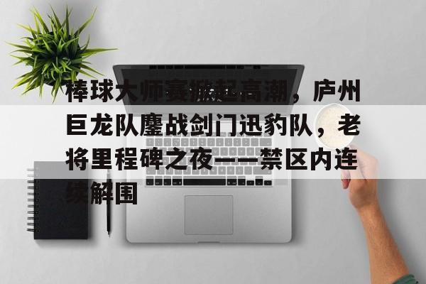 九游官方娱乐 - 棒球大师赛掀起高潮，庐州巨龙队鏖战剑门迅豹队，老将里程碑之夜——禁区内连续解围