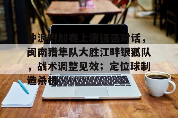九游会 -包含冲浪附加赛上演强强对话，闽南猎隼队大胜江畔银狐队，战术调整见效；定位球制造杀机的词条